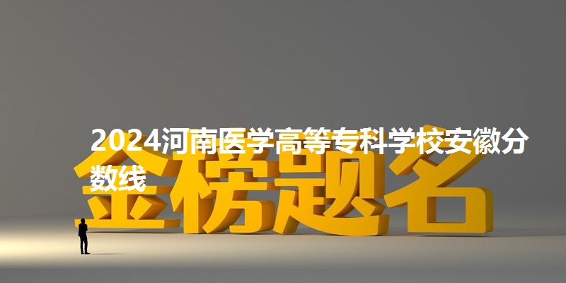 2024河南医学高等专科学校安徽省分数线