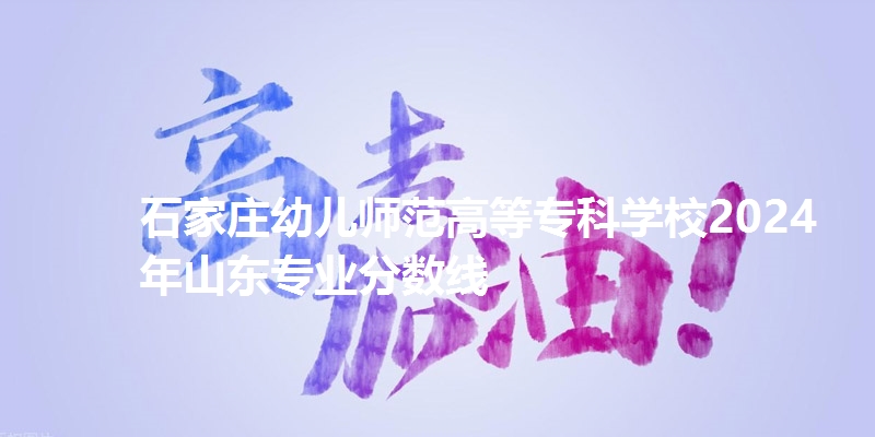 石家庄幼儿师范高等专科学校2024年山东专业分数线