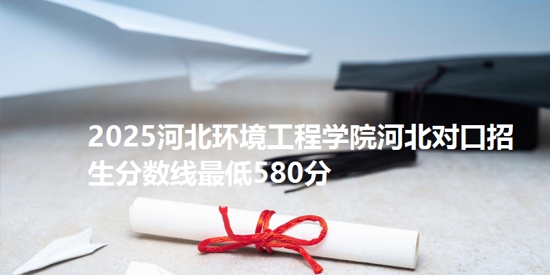 2025河北环境工程学院河北对口招生分数线最低580分