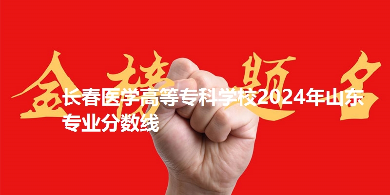 长春医学高等专科学校2024年山东省专业分数线