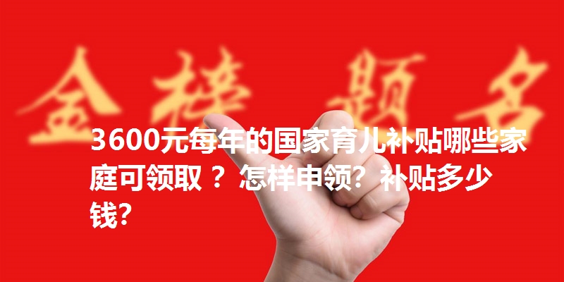 3600元每年的国家育儿补贴哪些家庭可领取 ?怎样申领?补贴多少钱?