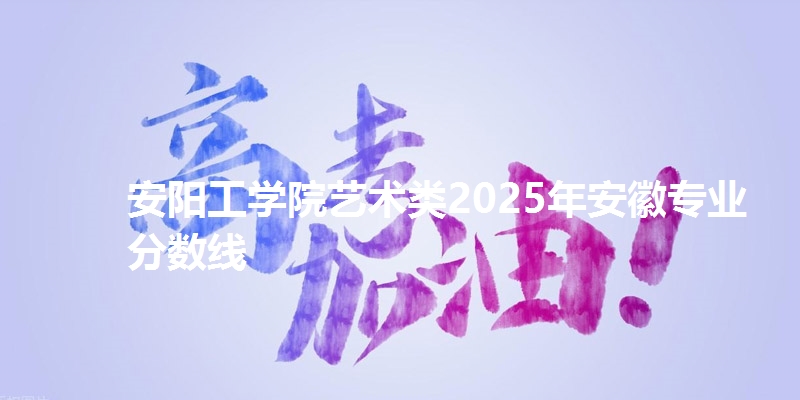 安阳工学院艺术类2025年安徽专业分数线
