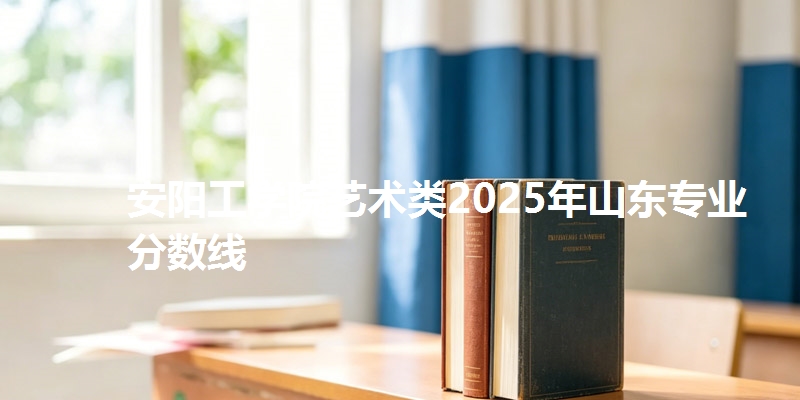 安阳工学院艺术类2025年山东专业分数线