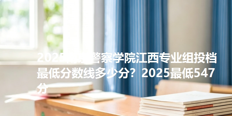 2025南京警察学院江西专业组投档最低分数线多少分?2025最低547分