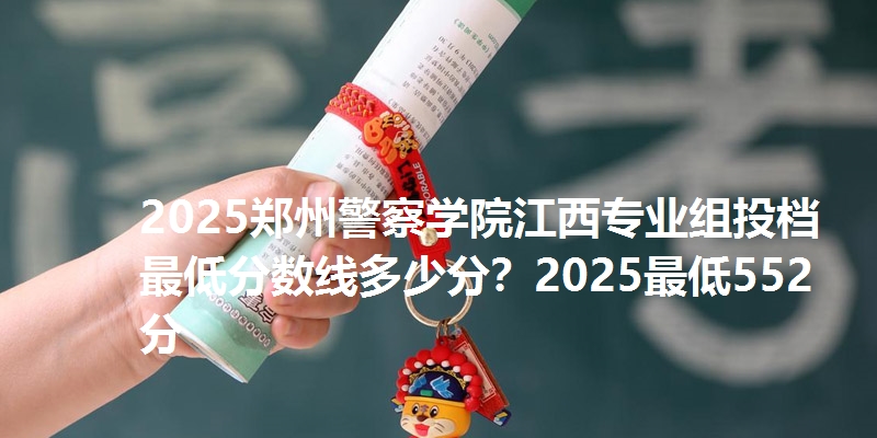 2025郑州警察学院江西专业组投档最低分数线多少分?2025最低552分