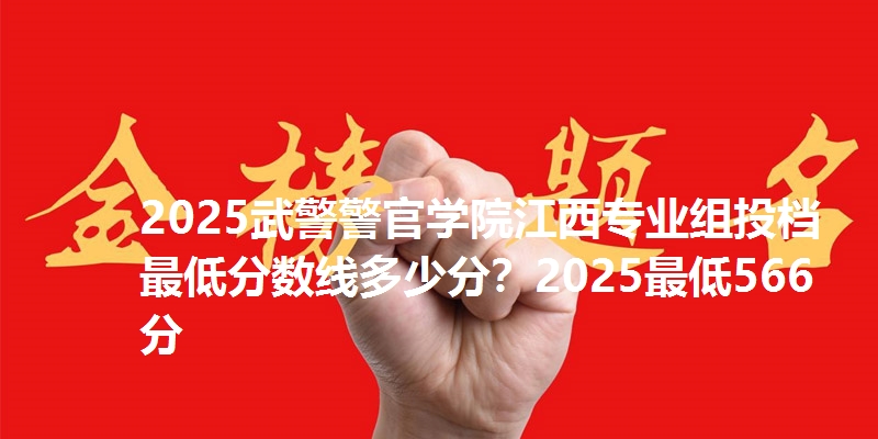 2025武警警官学院江西专业组投档最低分数线多少分?2025最低566分