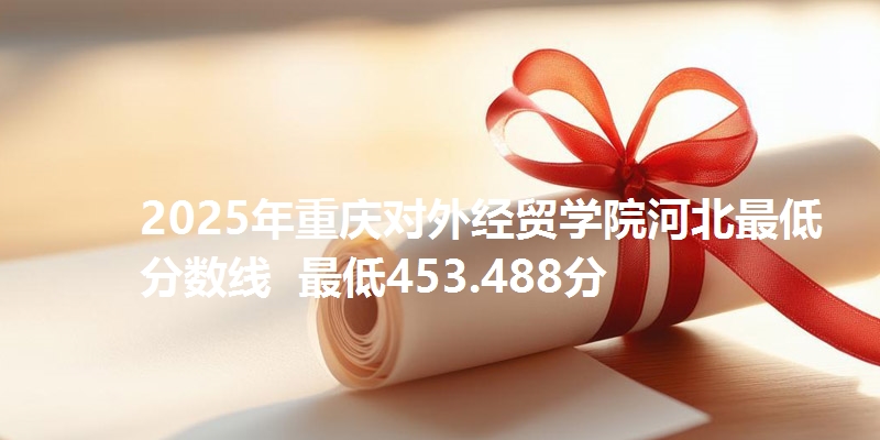 2025年重庆对外经贸学院河北最低分数线 最低453.488分