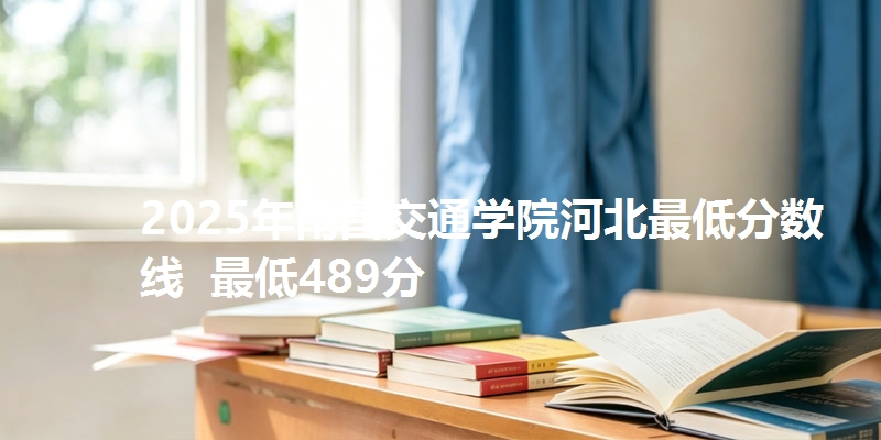 2025年南昌交通学院河北最低分数线  最低489分