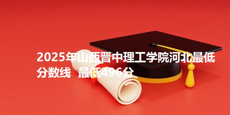 2025年山西晋中理工学院河北最低分数线  最低496分