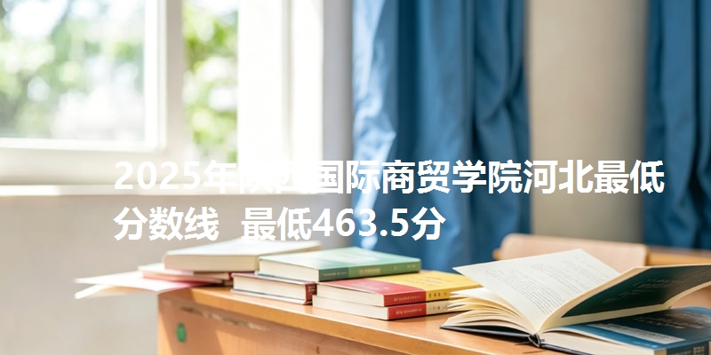 2025年陕西国际商贸学院河北最低分数线 最低463.5分