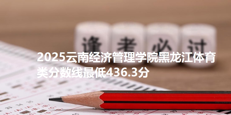 2025云南经济管理学院黑龙江体育类分数线最低436.3分
