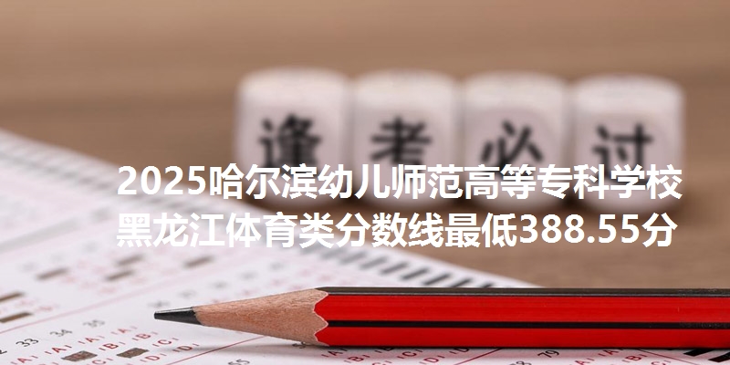 2025哈尔滨幼儿师范高等专科学校黑龙江体育类分数线最低388.55分