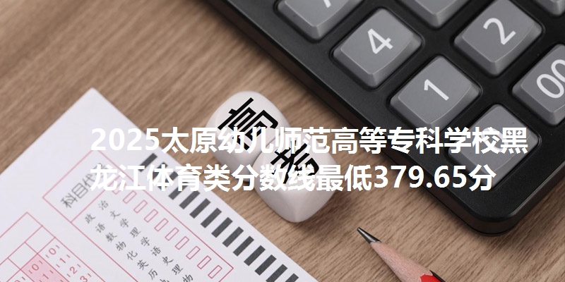 2025太原幼儿师范高等专科学校黑龙江体育类分数线最低379.65分