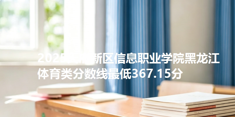 2025天府新区信息职业学院黑龙江体育类分数线最低367.15分