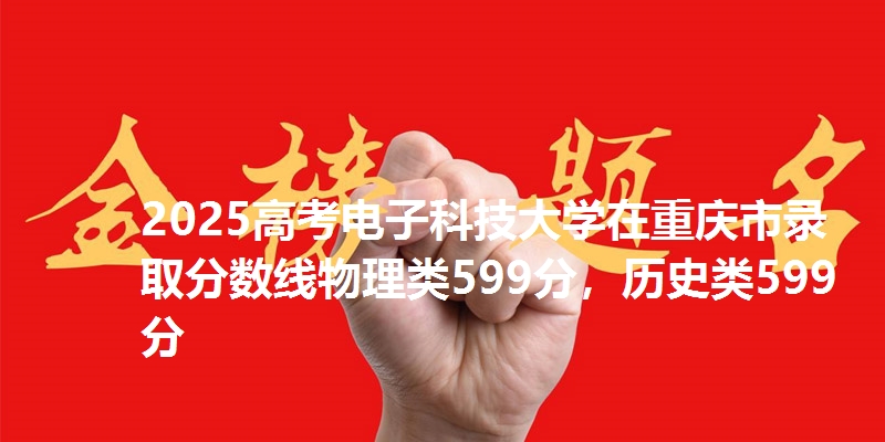 2025高考电子科技大学在重庆市录取分数线物理类599分,历史类599分