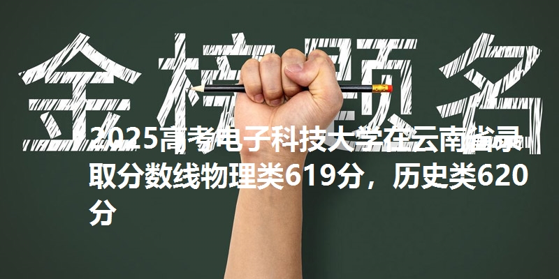 2025高考电子科技大学在云南省录取分数线物理类619分,历史类620分
