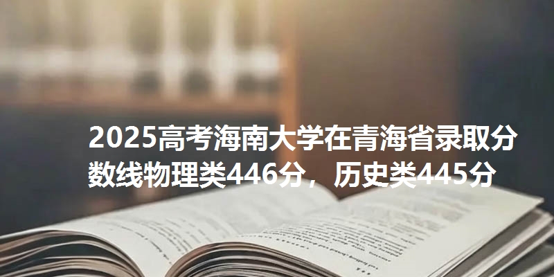 2025高考海南大学在青海省录取分数线物理类446分,历史类445分