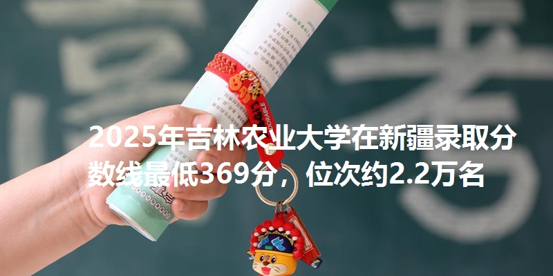 2025年吉林农业大学在新疆录取分数线最低369分,位次约2.2万名