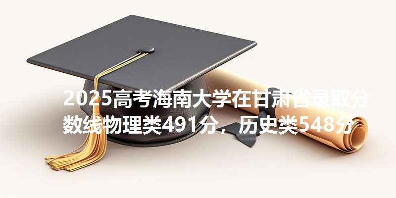 2025高考海南大学在甘肃省录取分数线物理类491分,历史类548分